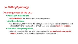 Consequences of the CKD
• Potassium metabolism
• Hyperkalemia .The ability to eliminate K decrease
• Acid-base balance
• As it develops, CKD reduces the kidney's ability to regenerate bicarbonates and
eliminate H+ ions. The retention of hydrogen ions causes metabolic acidosis.
• Synthesis of erythropoietin
• Chronic nephropathies are often accompanied by normochromic normocytic
anemia, mainly due to a lack of erythropoietin production. .
V- Pathophysiology
 