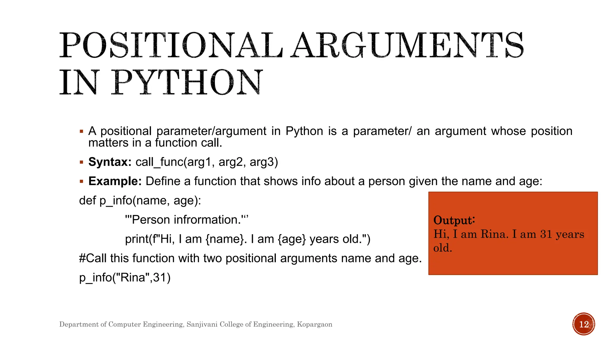  A positional parameter/argument in Python is a parameter/ an argument whose position
matters in a function call.
 Syntax: call_func(arg1, arg2, arg3)
 Example: Define a function that shows info about a person given the name and age:
def p_info(name, age):
'''Person infrormation.'‘’
print(f"Hi, I am {name}. I am {age} years old.")
#Call this function with two positional arguments name and age.
p_info("Rina",31)
Output:
Hi, I am Rina. I am 31 years
old.
Department of Computer Engineering, Sanjivani College of Engineering, Kopargaon 12
 