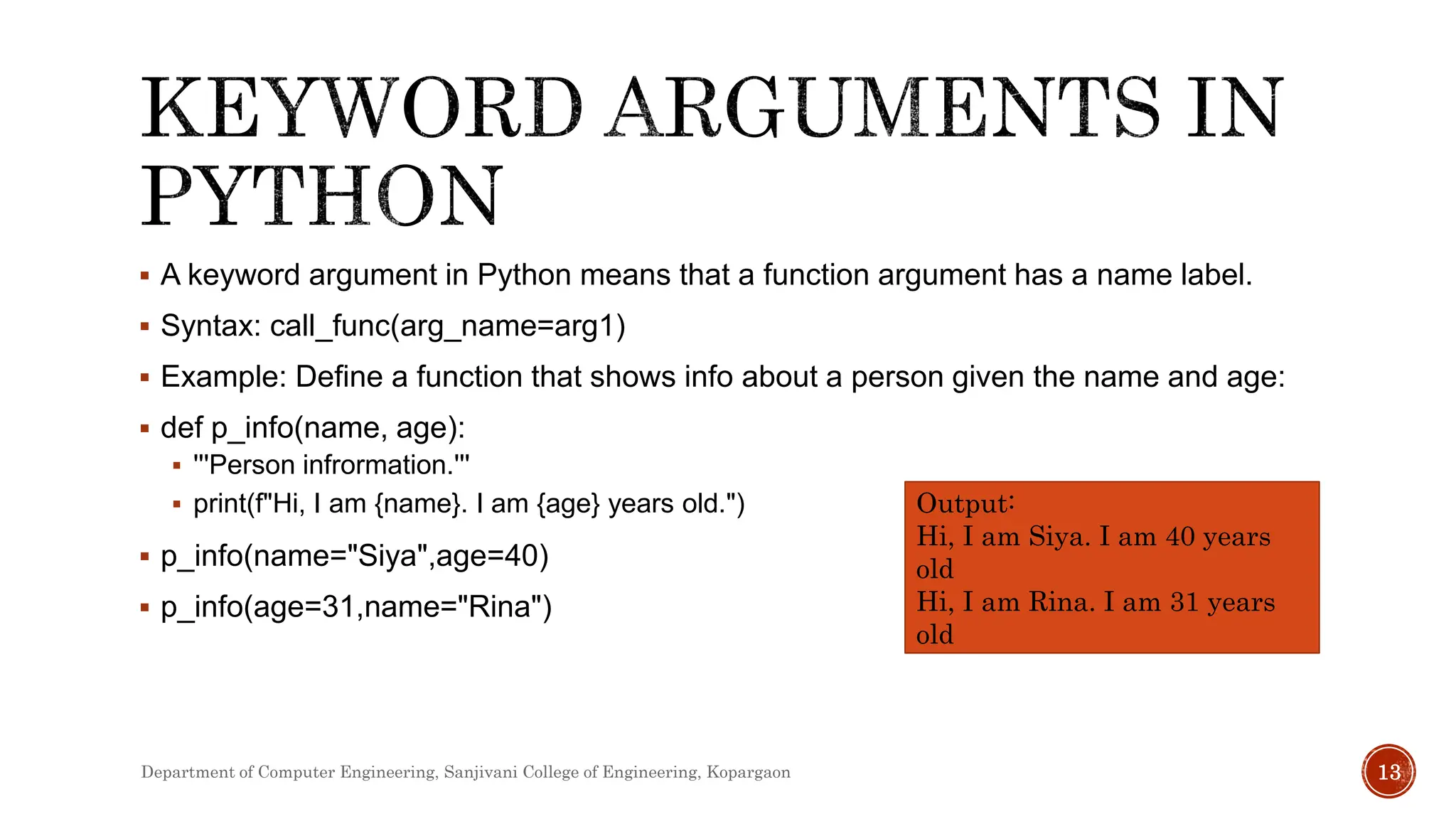  A keyword argument in Python means that a function argument has a name label.
 Syntax: call_func(arg_name=arg1)
 Example: Define a function that shows info about a person given the name and age:
 def p_info(name, age):
 '''Person infrormation.'''
 print(f"Hi, I am {name}. I am {age} years old.")
 p_info(name="Siya",age=40)
 p_info(age=31,name="Rina")
Output:
Hi, I am Siya. I am 40 years
old
Hi, I am Rina. I am 31 years
old
Department of Computer Engineering, Sanjivani College of Engineering, Kopargaon 13
 