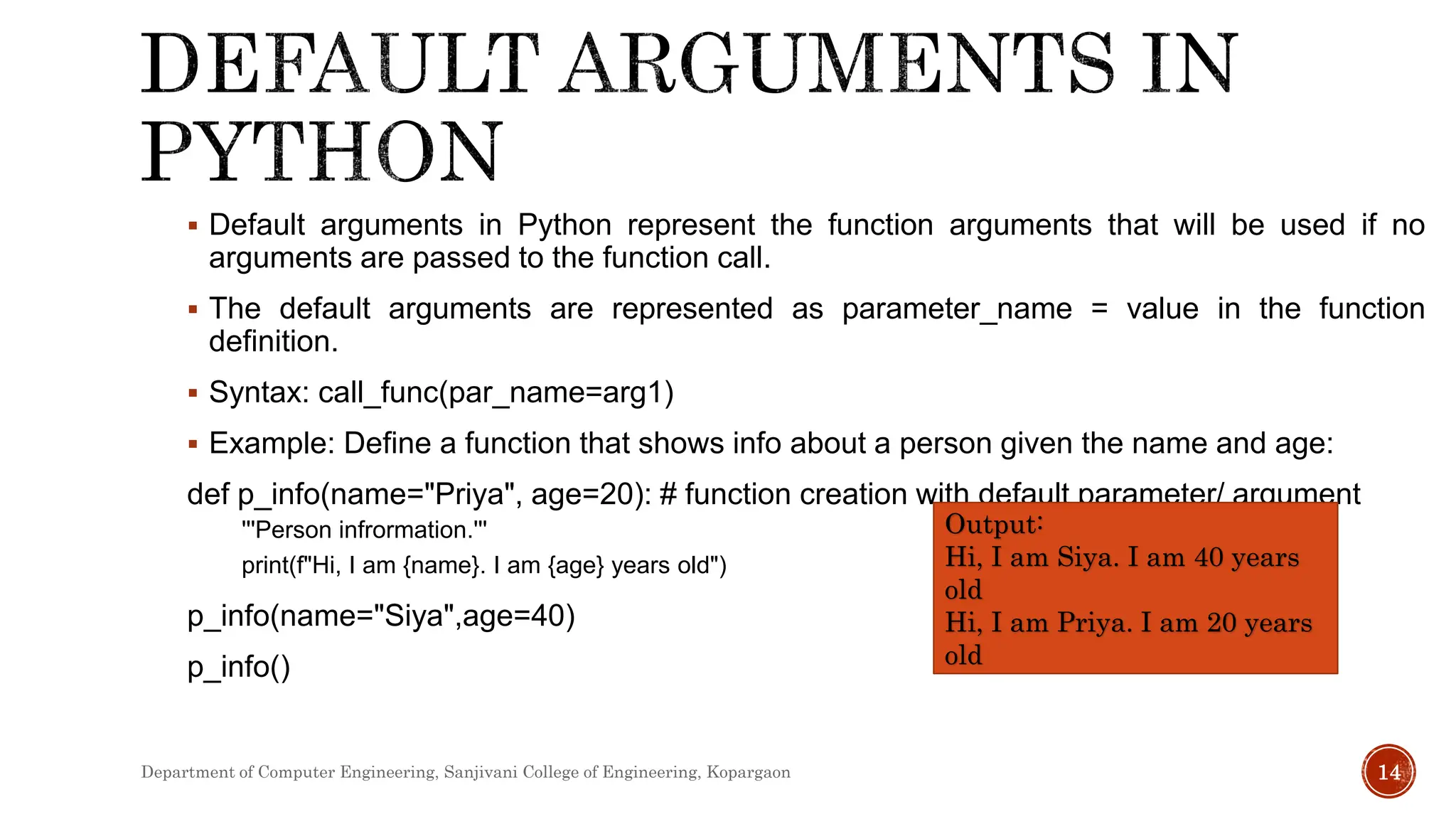  Default arguments in Python represent the function arguments that will be used if no
arguments are passed to the function call.
 The default arguments are represented as parameter_name = value in the function
definition.
 Syntax: call_func(par_name=arg1)
 Example: Define a function that shows info about a person given the name and age:
def p_info(name="Priya", age=20): # function creation with default parameter/ argument
'''Person infrormation.'''
print(f"Hi, I am {name}. I am {age} years old")
p_info(name="Siya",age=40)
p_info()
Output:
Hi, I am Siya. I am 40 years
old
Hi, I am Priya. I am 20 years
old
Department of Computer Engineering, Sanjivani College of Engineering, Kopargaon 14
 