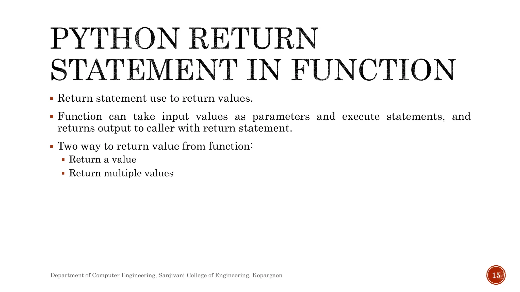  Return statement use to return values.
 Function can take input values as parameters and execute statements, and
returns output to caller with return statement.
 Two way to return value from function:
 Return a value
 Return multiple values
Department of Computer Engineering, Sanjivani College of Engineering, Kopargaon 15
 