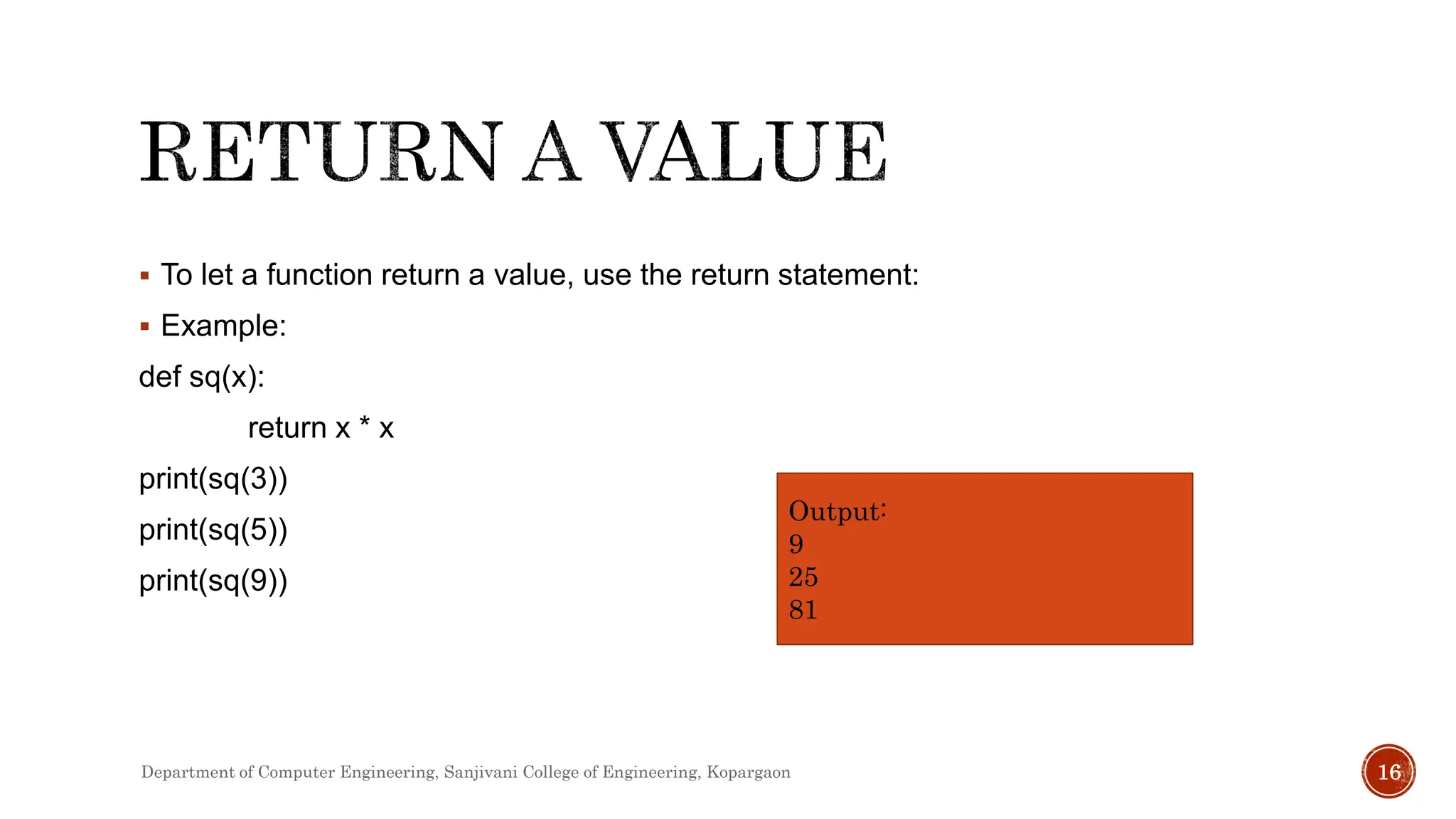  To let a function return a value, use the return statement:
 Example:
def sq(x):
return x * x
print(sq(3))
print(sq(5))
print(sq(9))
Output:
9
25
81
Department of Computer Engineering, Sanjivani College of Engineering, Kopargaon 16
 
