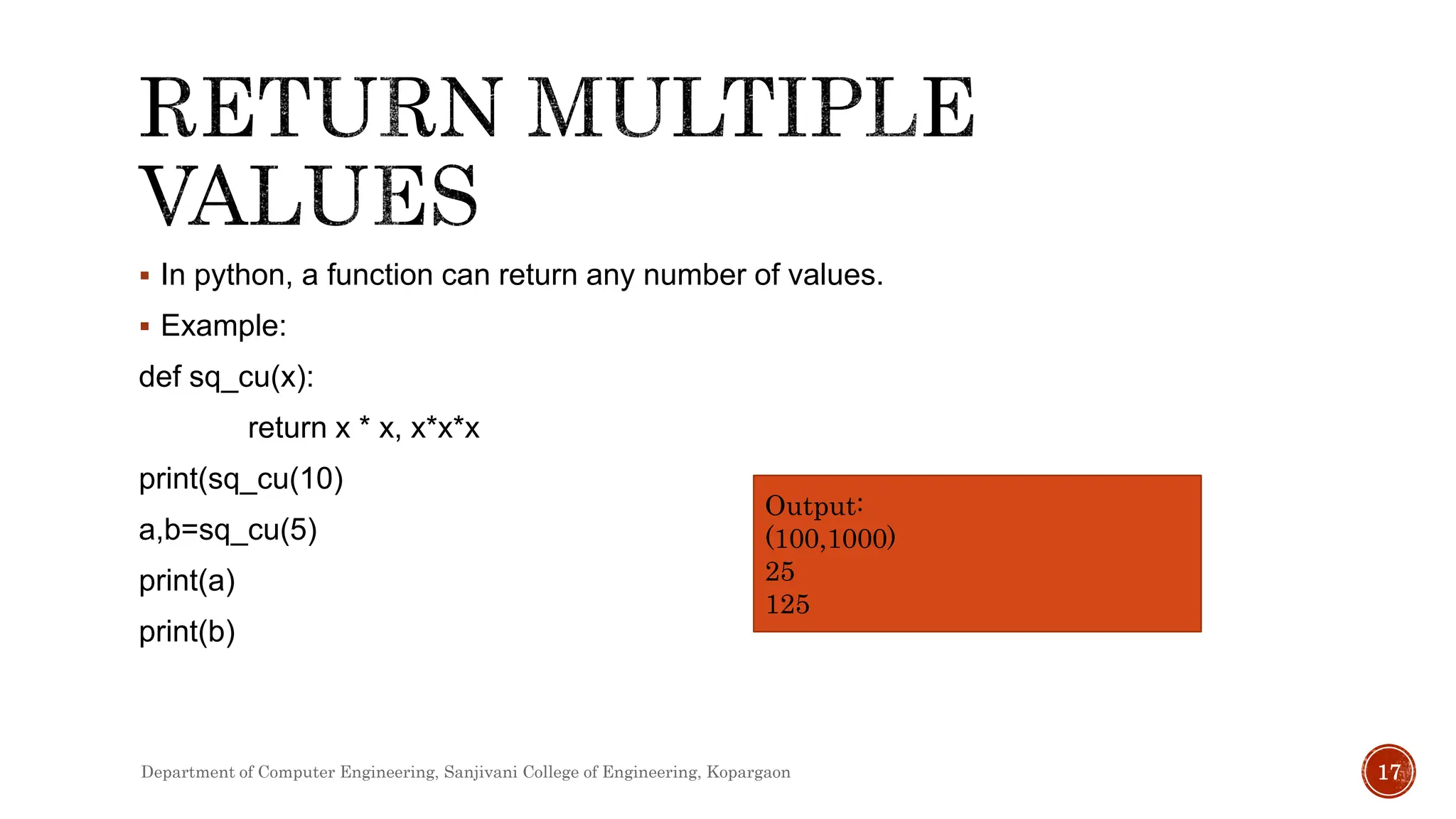  In python, a function can return any number of values.
 Example:
def sq_cu(x):
return x * x, x*x*x
print(sq_cu(10)
a,b=sq_cu(5)
print(a)
print(b)
Output:
(100,1000)
25
125
Department of Computer Engineering, Sanjivani College of Engineering, Kopargaon 17
 