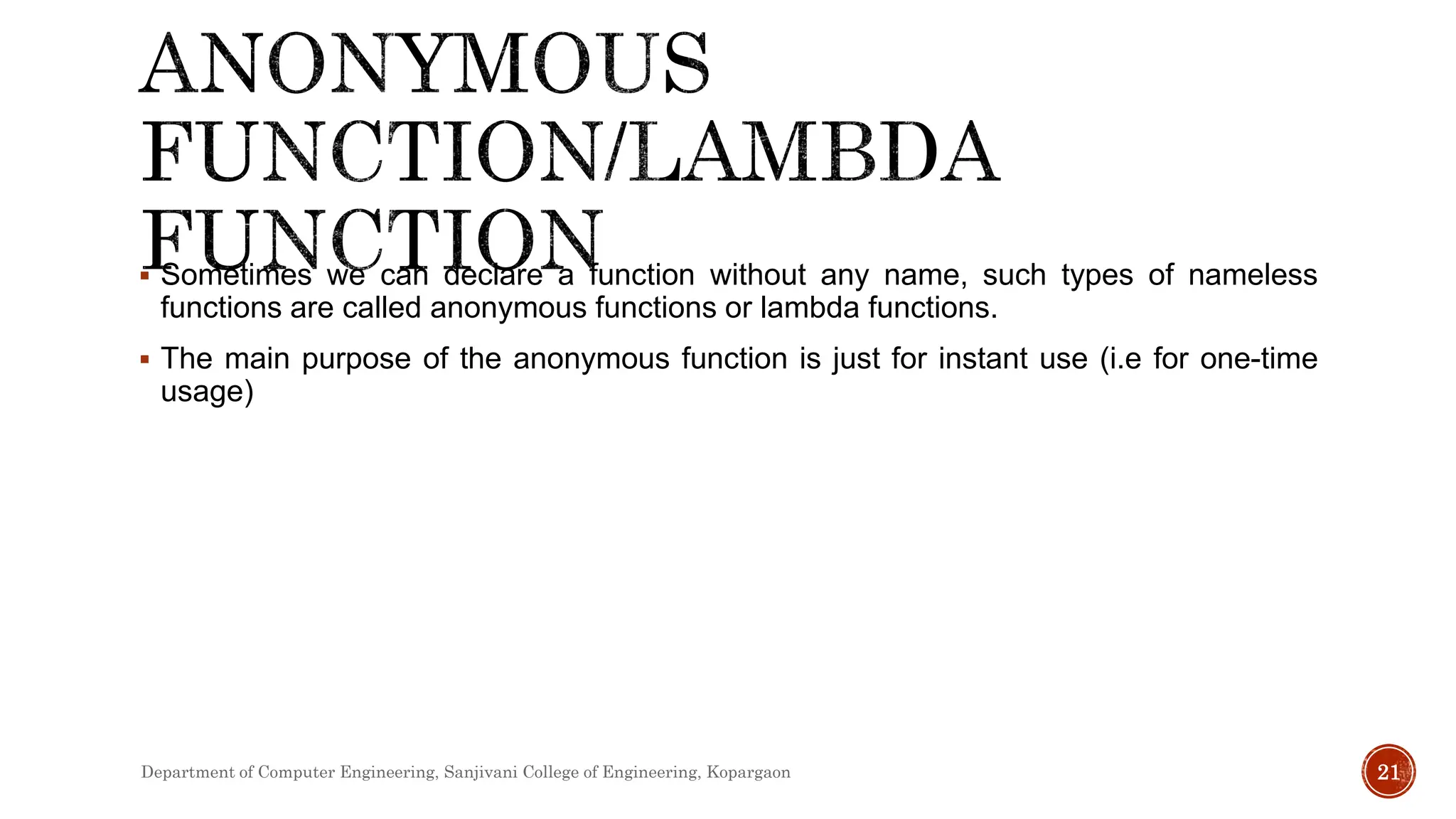  Sometimes we can declare a function without any name, such types of nameless
functions are called anonymous functions or lambda functions.
 The main purpose of the anonymous function is just for instant use (i.e for one-time
usage)
Department of Computer Engineering, Sanjivani College of Engineering, Kopargaon 21
 