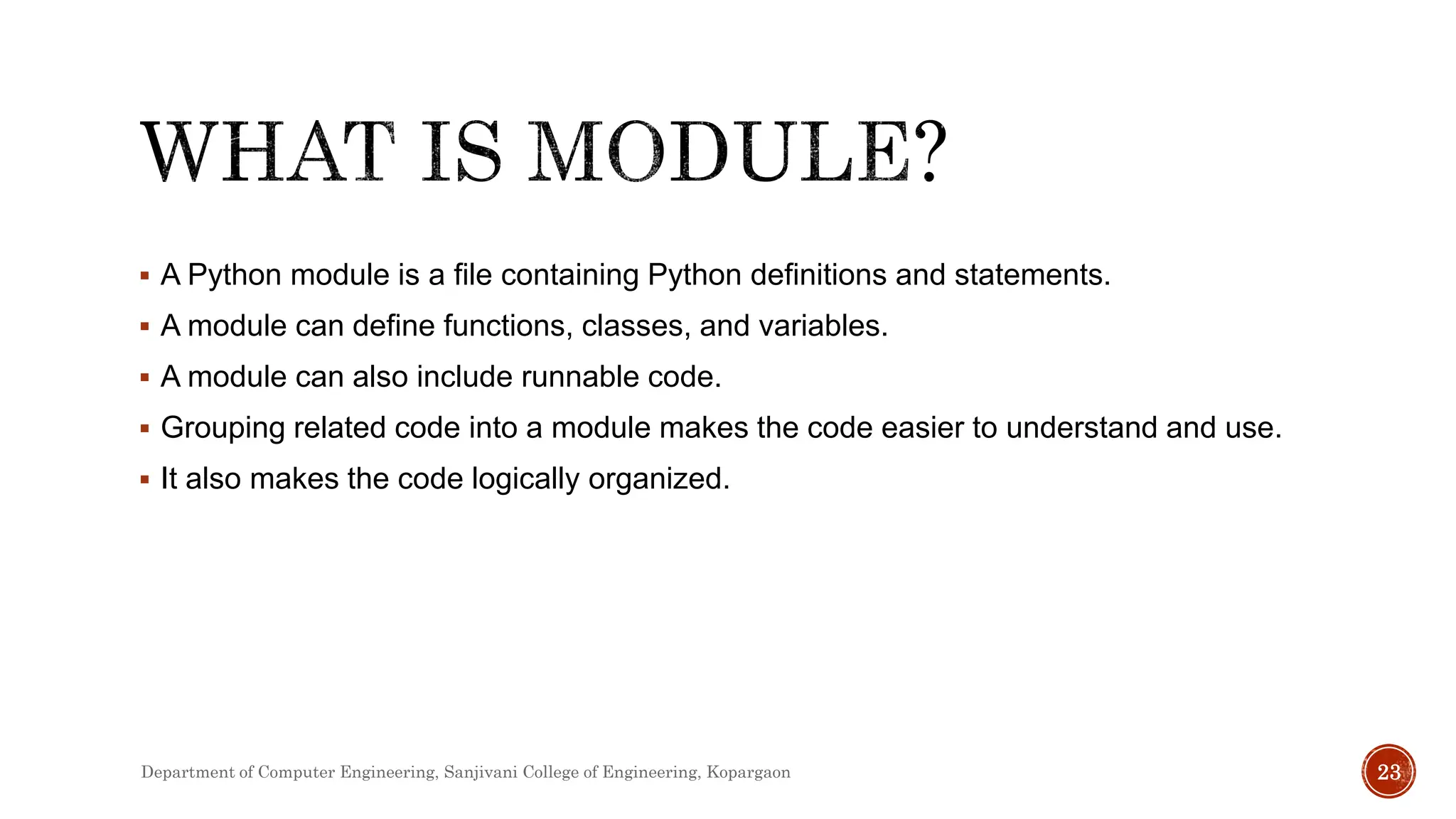  A Python module is a file containing Python definitions and statements.
 A module can define functions, classes, and variables.
 A module can also include runnable code.
 Grouping related code into a module makes the code easier to understand and use.
 It also makes the code logically organized.
Department of Computer Engineering, Sanjivani College of Engineering, Kopargaon 23
 