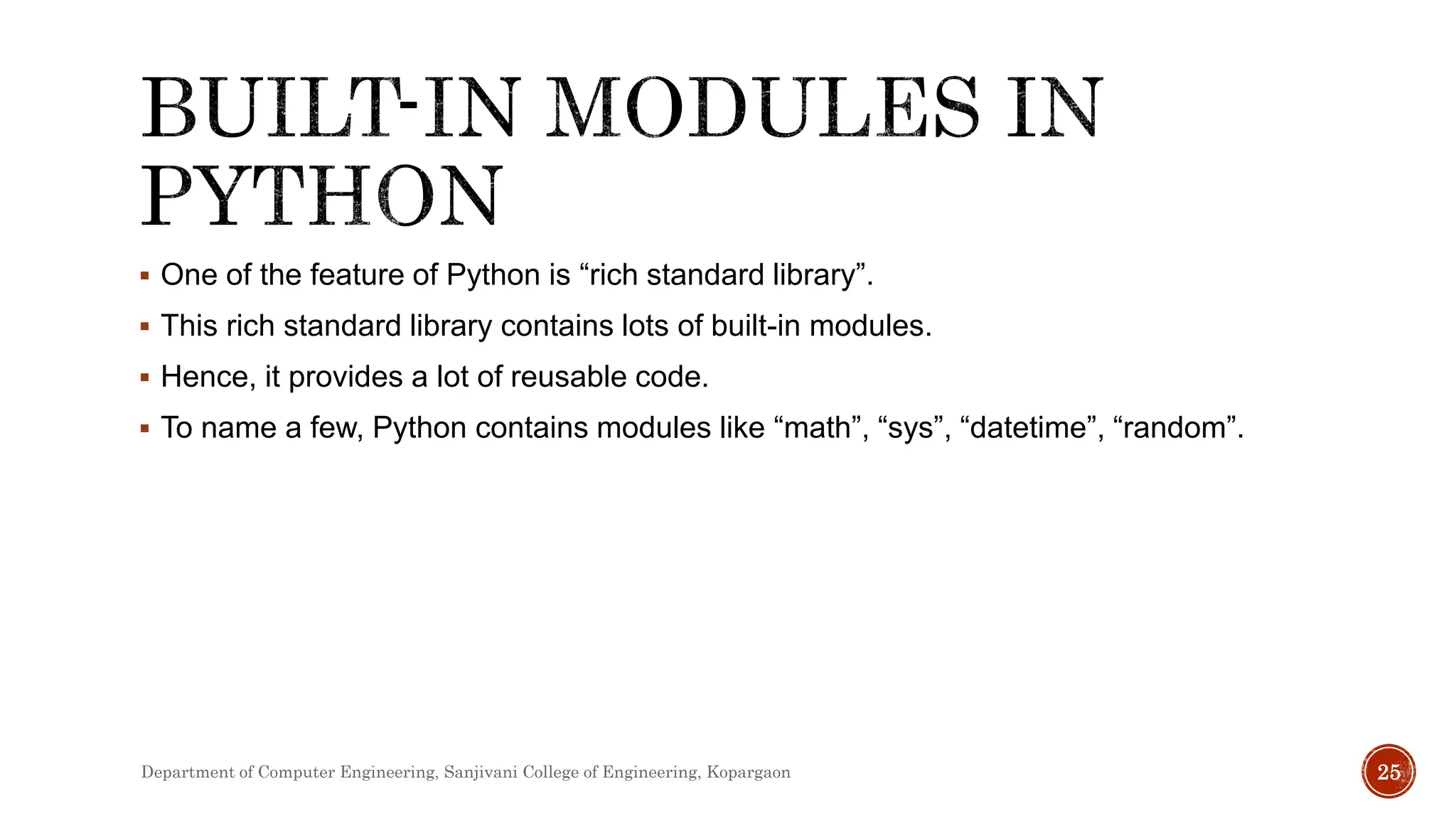  One of the feature of Python is “rich standard library”.
 This rich standard library contains lots of built-in modules.
 Hence, it provides a lot of reusable code.
 To name a few, Python contains modules like “math”, “sys”, “datetime”, “random”.
Department of Computer Engineering, Sanjivani College of Engineering, Kopargaon 25
 