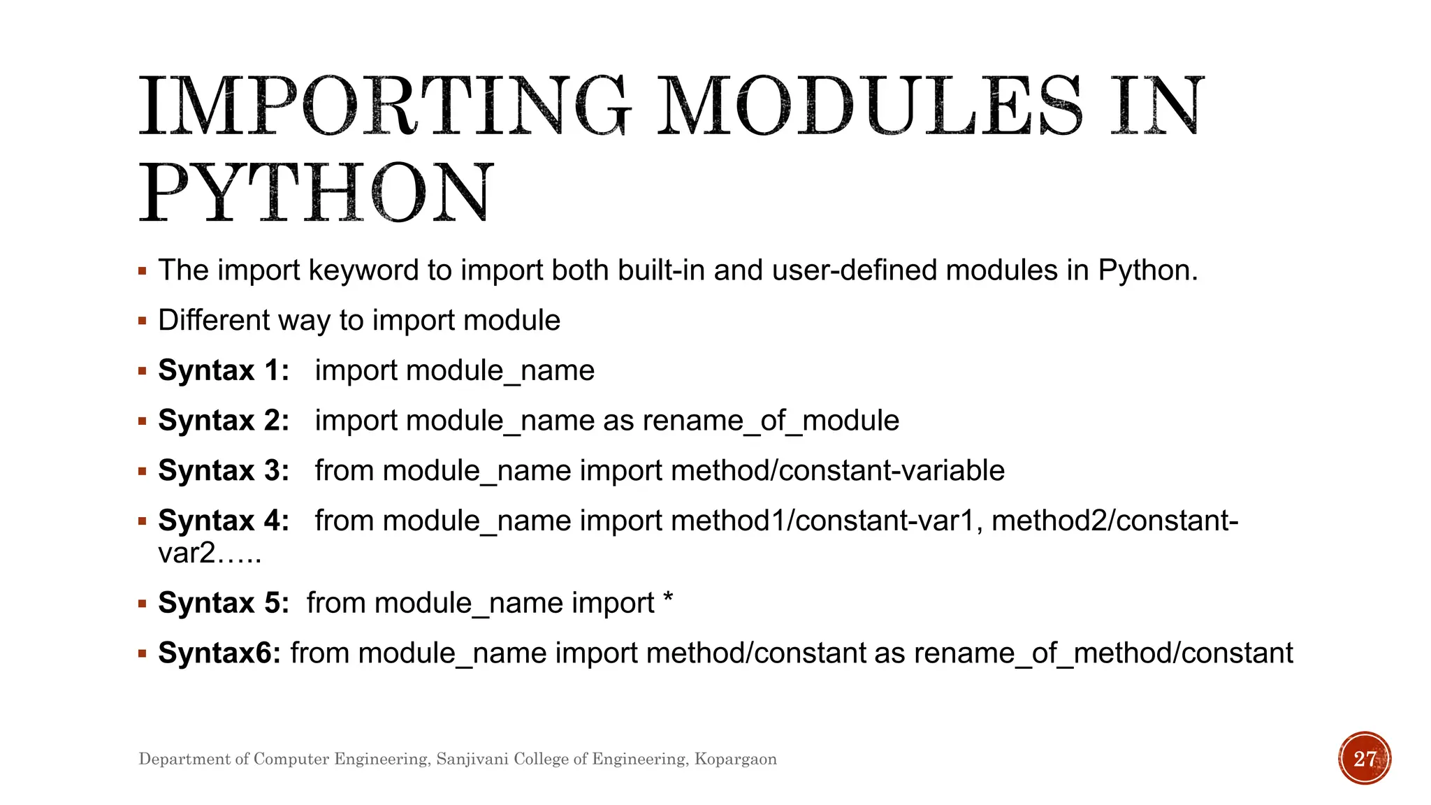  The import keyword to import both built-in and user-defined modules in Python.
 Different way to import module
 Syntax 1: import module_name
 Syntax 2: import module_name as rename_of_module
 Syntax 3: from module_name import method/constant-variable
 Syntax 4: from module_name import method1/constant-var1, method2/constant-
var2…..
 Syntax 5: from module_name import *
 Syntax6: from module_name import method/constant as rename_of_method/constant
Department of Computer Engineering, Sanjivani College of Engineering, Kopargaon 27
 