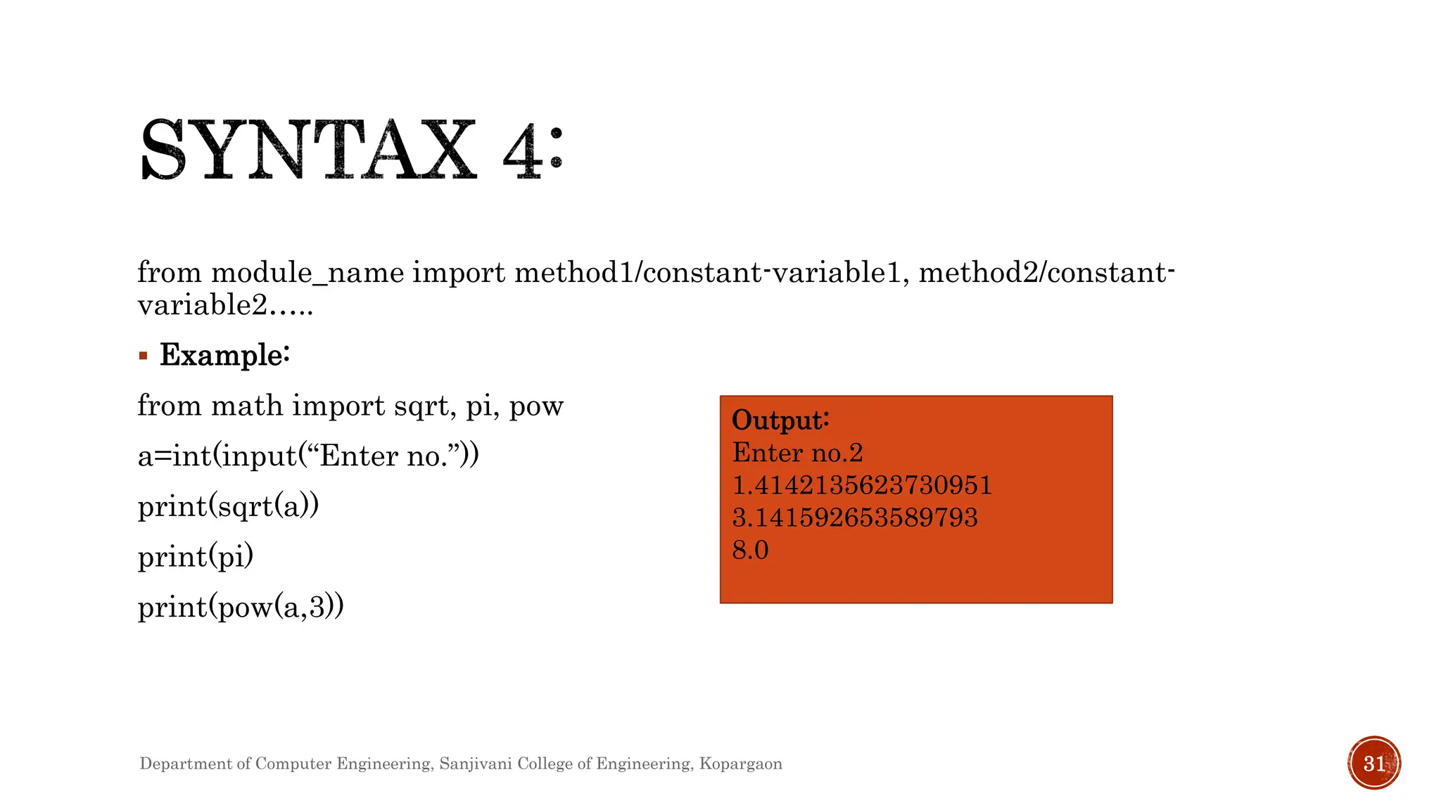 from module_name import method1/constant-variable1, method2/constant-
variable2…..
 Example:
from math import sqrt, pi, pow
a=int(input(“Enter no.”))
print(sqrt(a))
print(pi)
print(pow(a,3))
Output:
Enter no.2
1.4142135623730951
3.141592653589793
8.0
Department of Computer Engineering, Sanjivani College of Engineering, Kopargaon 31
 