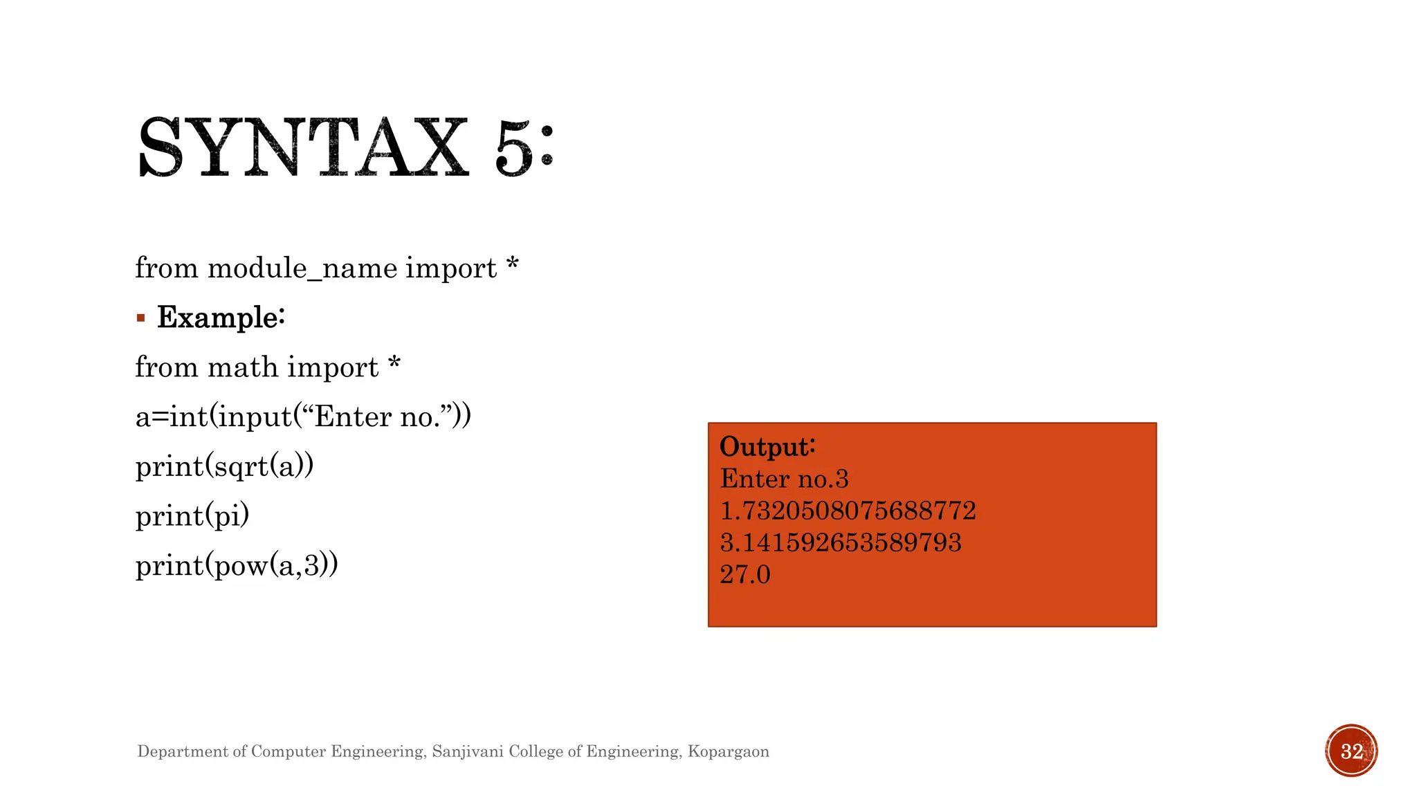 from module_name import *
 Example:
from math import *
a=int(input(“Enter no.”))
print(sqrt(a))
print(pi)
print(pow(a,3))
Output:
Enter no.3
1.7320508075688772
3.141592653589793
27.0
Department of Computer Engineering, Sanjivani College of Engineering, Kopargaon 32
 