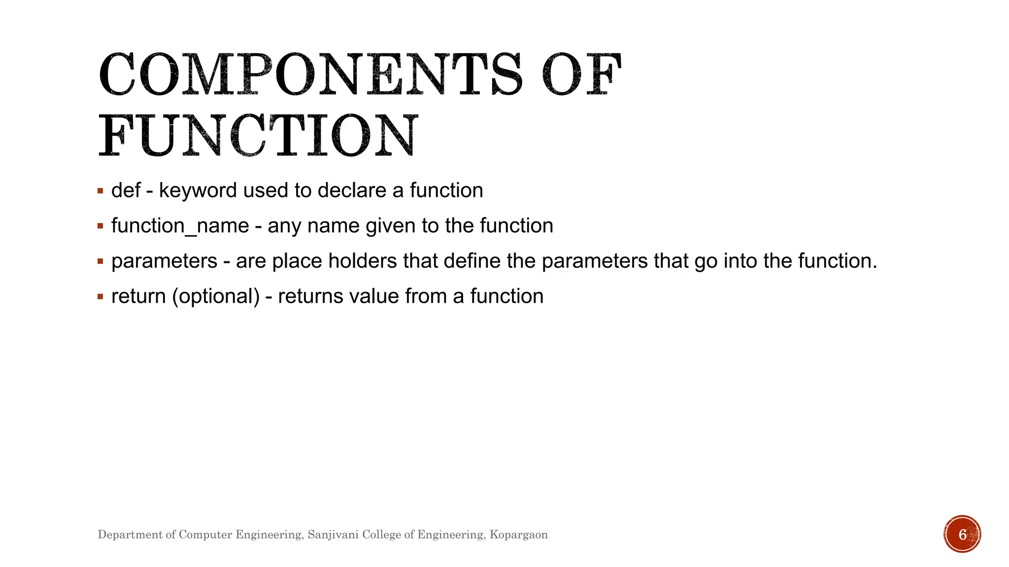  def - keyword used to declare a function
 function_name - any name given to the function
 parameters - are place holders that define the parameters that go into the function.
 return (optional) - returns value from a function
Department of Computer Engineering, Sanjivani College of Engineering, Kopargaon 6
 
