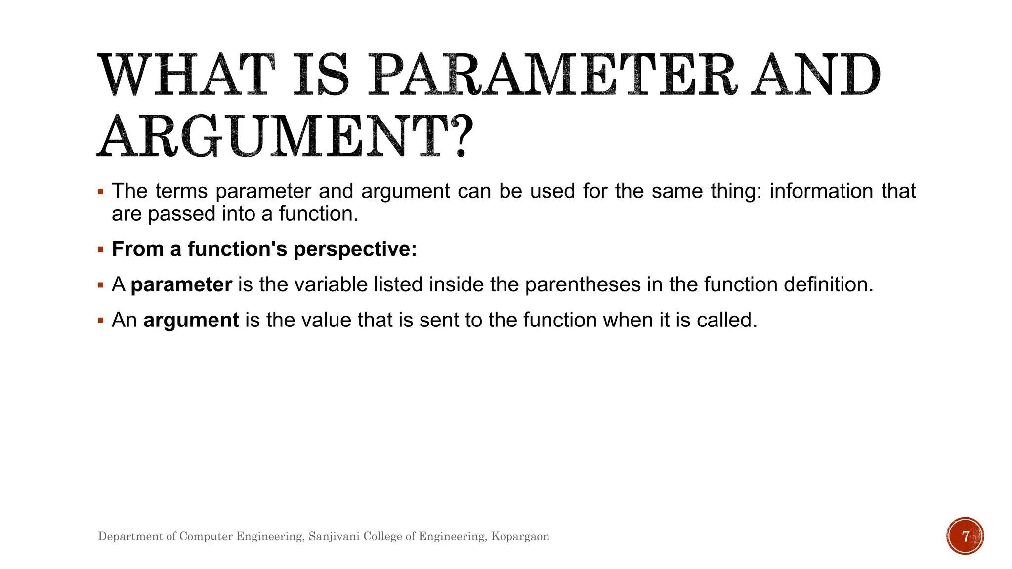  The terms parameter and argument can be used for the same thing: information that
are passed into a function.
 From a function's perspective:
 A parameter is the variable listed inside the parentheses in the function definition.
 An argument is the value that is sent to the function when it is called.
7
Department of Computer Engineering, Sanjivani College of Engineering, Kopargaon
 