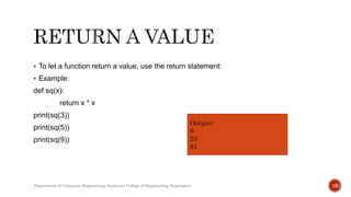  To let a function return a value, use the return statement:
 Example:
def sq(x):
return x * x
print(sq(3))
print(sq(5))
print(sq(9))
Output:
9
25
81
Department of Computer Engineering, Sanjivani College of Engineering, Kopargaon 16
 