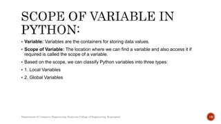  Variable: Variables are the containers for storing data values.
 Scope of Variable: The location where we can find a variable and also access it if
required is called the scope of a variable.
 Based on the scope, we can classify Python variables into three types:
 1. Local Variables
 2. Global Variables
Department of Computer Engineering, Sanjivani College of Engineering, Kopargaon 18
 
