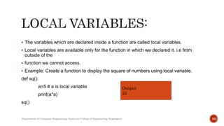  The variables which are declared inside a function are called local variables.
 Local variables are available only for the function in which we declared it. i.e from
outside of the
 function we cannot access.
 Example: Create a function to display the square of numbers using local variable.
def sq():
a=5 # a is local variable
print(a*a)
sq()
Output
25
Department of Computer Engineering, Sanjivani College of Engineering, Kopargaon 20
 