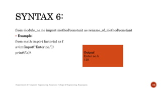 from module_name import method/constant as rename_of_method/constant
 Example:
from math import factorial as f
a=int(input(“Enter no.”))
print(f(a)) Output:
Enter no.5
120
Department of Computer Engineering, Sanjivani College of Engineering, Kopargaon 33
 