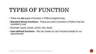  There are two types of function in Python programming:
 Standard library functions - These are built-in functions in Python that are
available to use.
 Example: type(), input(), print(), int(), float()
 User-defined functions - We can create our own functions based on our
requirements.
4
Department of Computer Engineering, Sanjivani College of Engineering, Kopargaon
 