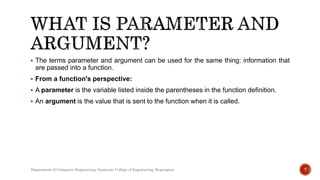  The terms parameter and argument can be used for the same thing: information that
are passed into a function.
 From a function's perspective:
 A parameter is the variable listed inside the parentheses in the function definition.
 An argument is the value that is sent to the function when it is called.
7
Department of Computer Engineering, Sanjivani College of Engineering, Kopargaon
 