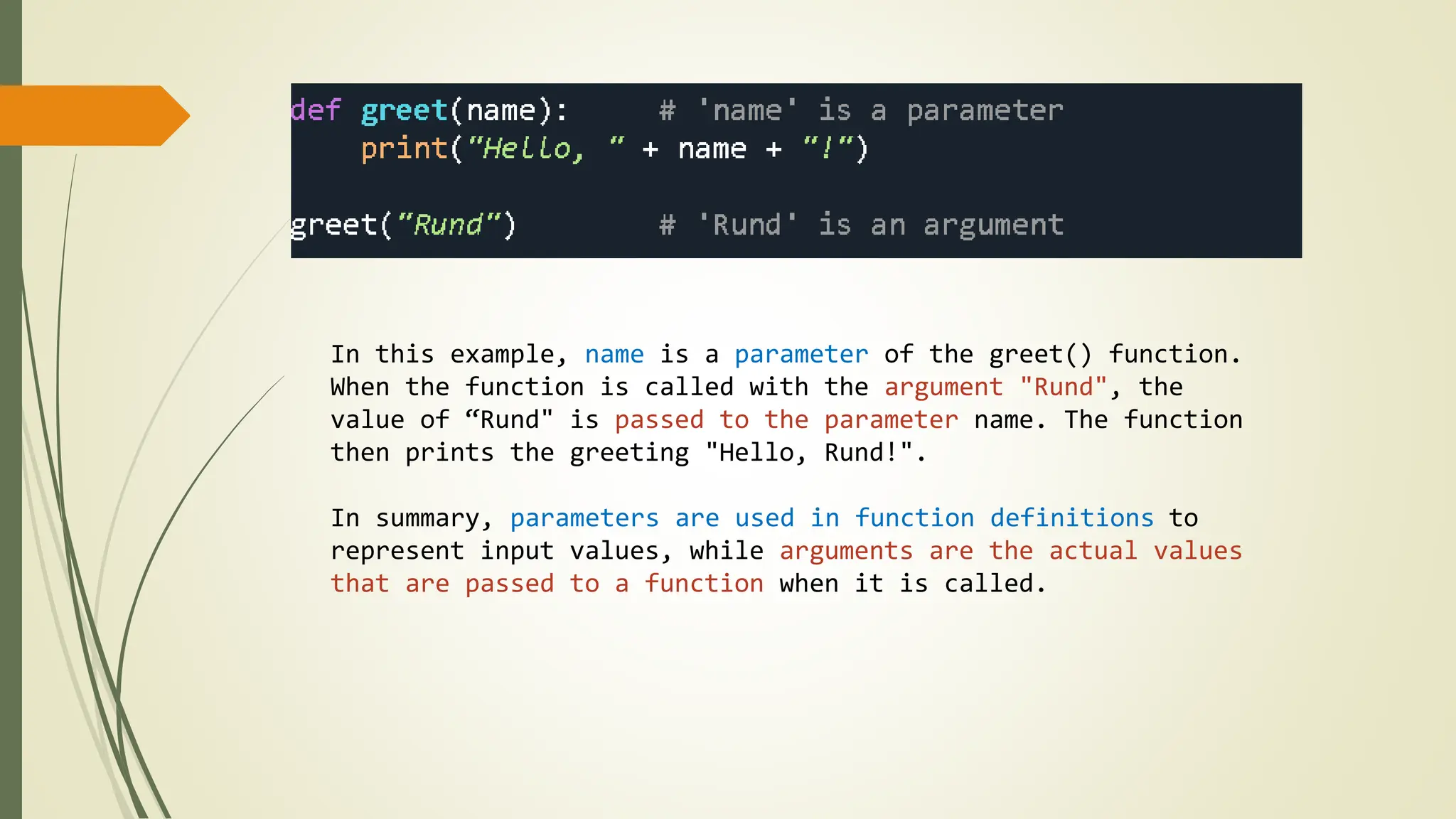 In this example, name is a parameter of the greet() function.
When the function is called with the argument "Rund", the
value of “Rund" is passed to the parameter name. The function
then prints the greeting "Hello, Rund!".
In summary, parameters are used in function definitions to
represent input values, while arguments are the actual values
that are passed to a function when it is called.
 