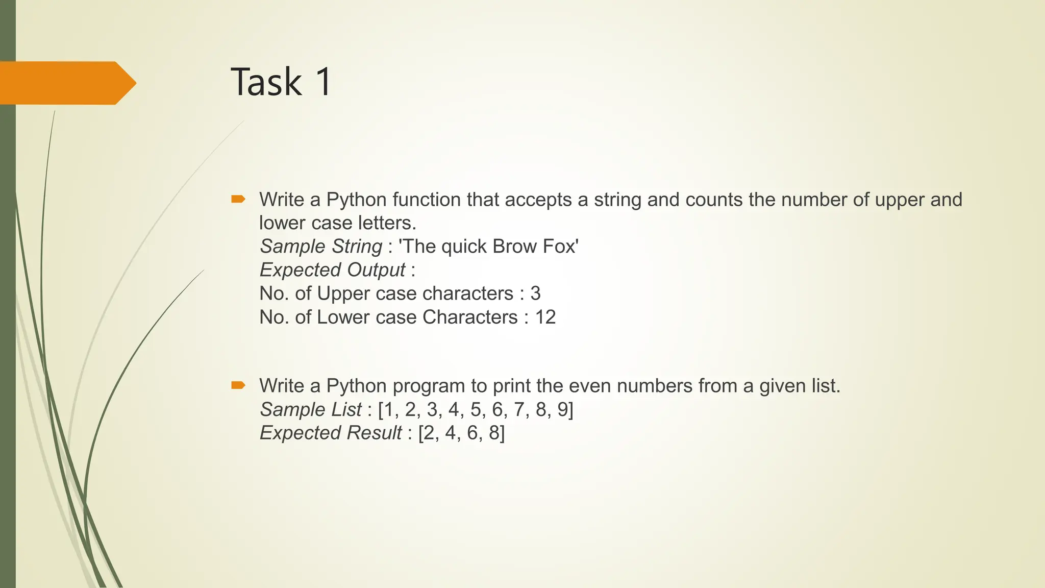 Task 1
 Write a Python function that accepts a string and counts the number of upper and
lower case letters.
Sample String : 'The quick Brow Fox'
Expected Output :
No. of Upper case characters : 3
No. of Lower case Characters : 12
 Write a Python program to print the even numbers from a given list.
Sample List : [1, 2, 3, 4, 5, 6, 7, 8, 9]
Expected Result : [2, 4, 6, 8]
 