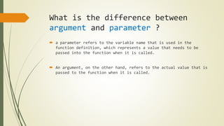 What is the difference between
argument and parameter ?
 a parameter refers to the variable name that is used in the
function definition, which represents a value that needs to be
passed into the function when it is called.
 An argument, on the other hand, refers to the actual value that is
passed to the function when it is called.
 