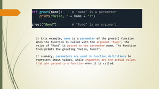 In this example, name is a parameter of the greet() function.
When the function is called with the argument "Rund", the
value of “Rund" is passed to the parameter name. The function
then prints the greeting "Hello, Rund!".
In summary, parameters are used in function definitions to
represent input values, while arguments are the actual values
that are passed to a function when it is called.
 