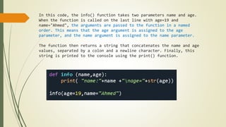 In this code, the info() function takes two parameters name and age.
When the function is called on the last line with age=19 and
name="Ahmed", the arguments are passed to the function in a named
order. This means that the age argument is assigned to the age
parameter, and the name argument is assigned to the name parameter.
The function then returns a string that concatenates the name and age
values, separated by a colon and a newline character. Finally, this
string is printed to the console using the print() function.
 
