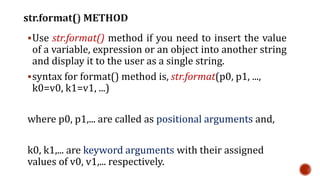 Use str.format() method if you need to insert the value
of a variable, expression or an object into another string
and display it to the user as a single string.
syntax for format() method is, str.format(p0, p1, ...,
k0=v0, k1=v1, ...)
where p0, p1,... are called as positional arguments and,
k0, k1,... are keyword arguments with their assigned
values of v0, v1,... respectively.
 
