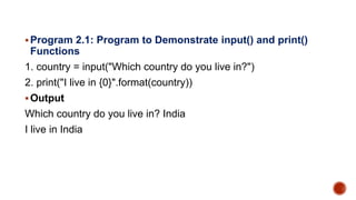 Program 2.1: Program to Demonstrate input() and print()
Functions
1. country = input("Which country do you live in?")
2. print("I live in {0}".format(country))
Output
Which country do you live in? India
I live in India
 