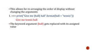 This allows for re-arranging the order of display without
changing the arguments
1. >>> print("Give me {ball} ball".format(ball = "tennis"))
Give me tennis ball
The keyword argument {ball} gets replaced with its assigned
value
 