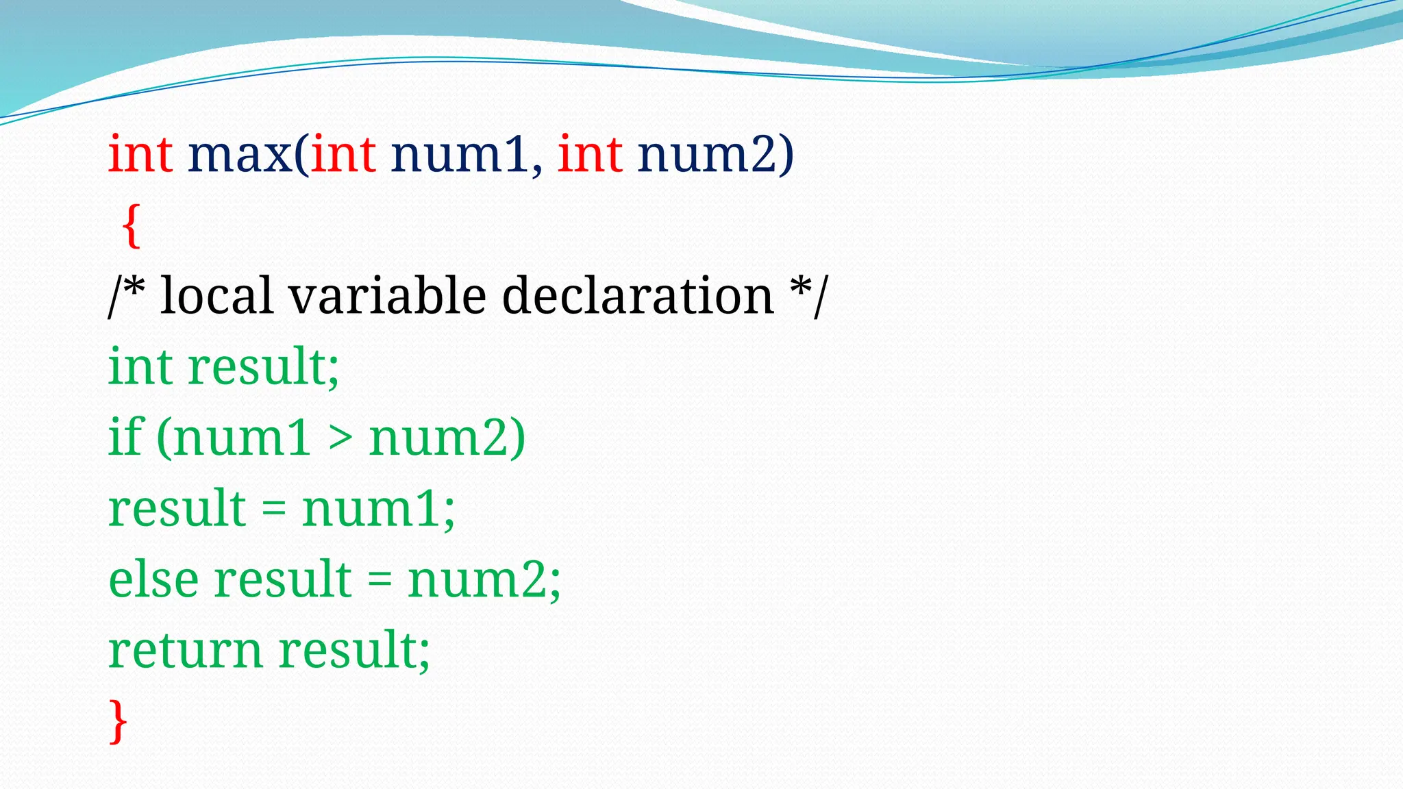 int max(int num1, int num2)
{
/* local variable declaration */
int result;
if (num1 > num2)
result = num1;
else result = num2;
return result;
}
 