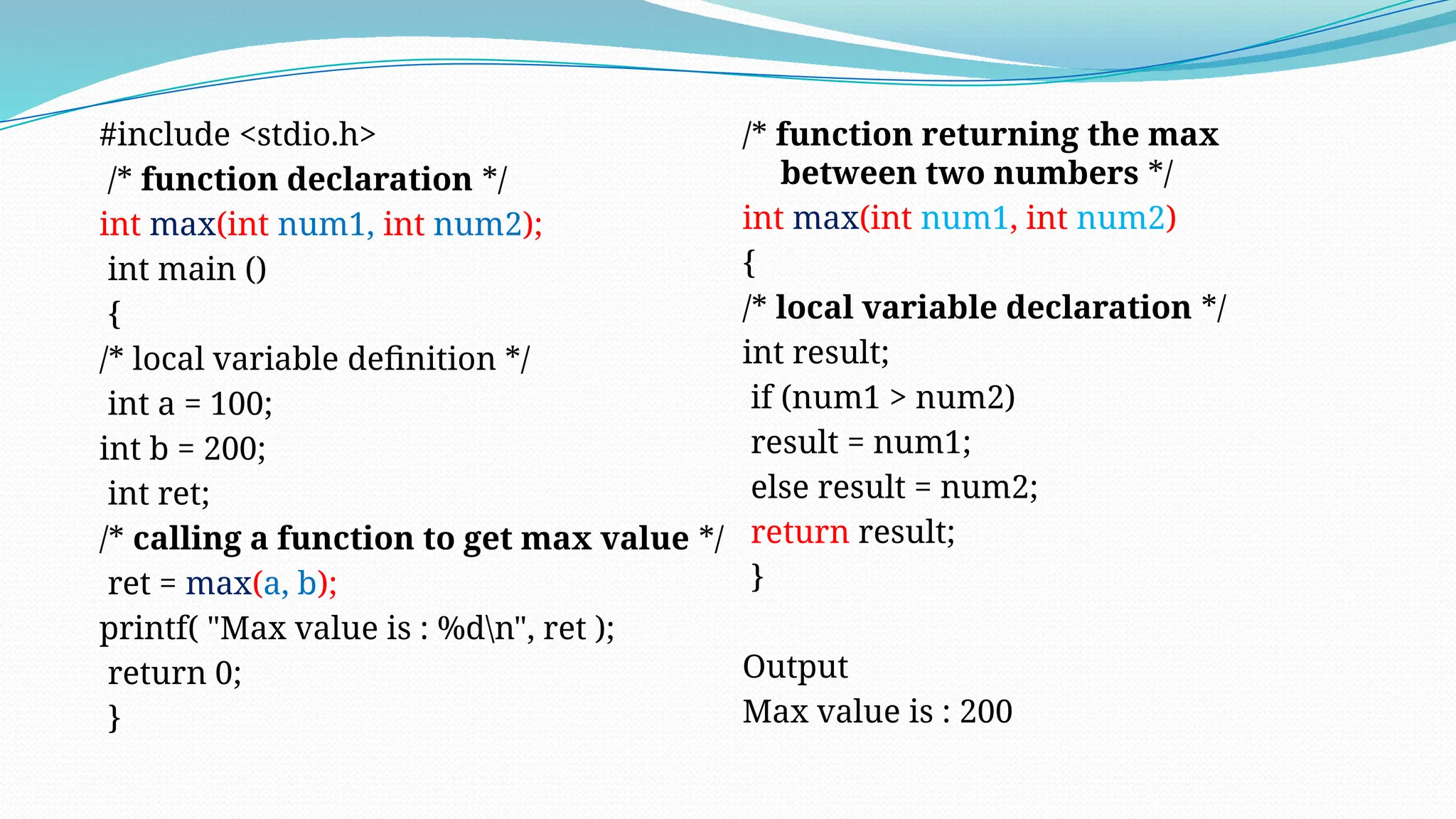 #include <stdio.h>
/* function declaration */
int max(int num1, int num2);
int main ()
{
/* local variable definition */
int a = 100;
int b = 200;
int ret;
/* calling a function to get max value */
ret = max(a, b);
printf( "Max value is : %dn", ret );
return 0;
}
/* function returning the max
between two numbers */
int max(int num1, int num2)
{
/* local variable declaration */
int result;
if (num1 > num2)
result = num1;
else result = num2;
return result;
}
Output
Max value is : 200
 