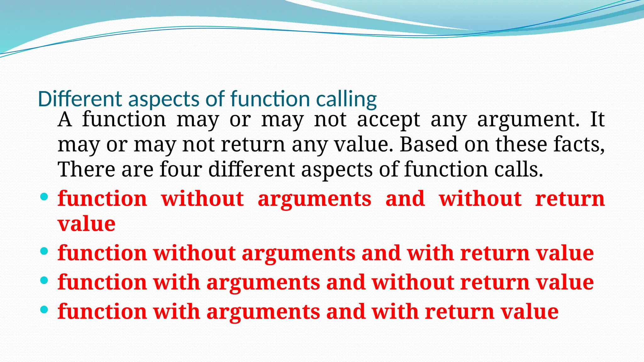 Different aspects of function calling
A function may or may not accept any argument. It
may or may not return any value. Based on these facts,
There are four different aspects of function calls.
 function without arguments and without return
value
 function without arguments and with return value
 function with arguments and without return value
 function with arguments and with return value
 