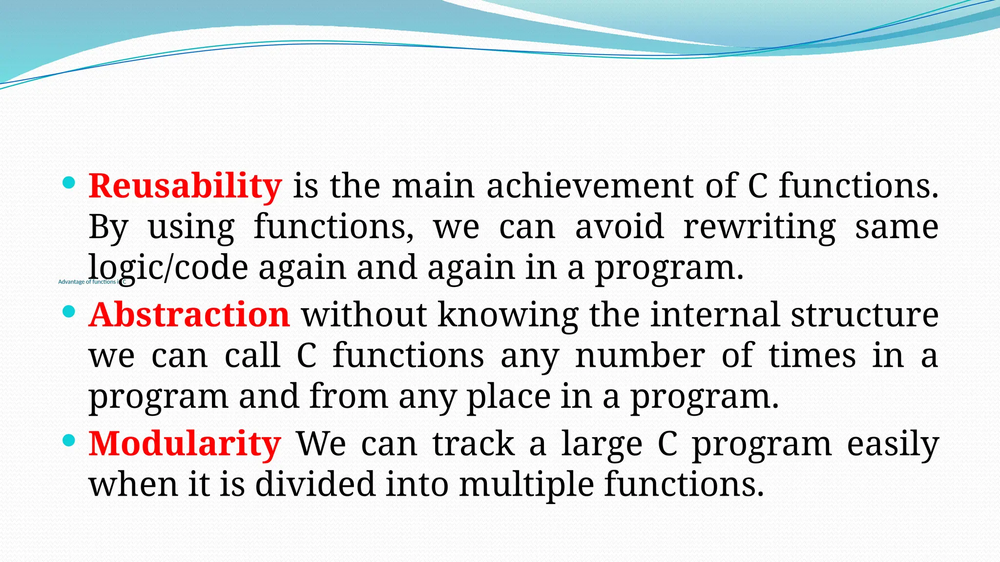 Advantage of functions in C
 Reusability is the main achievement of C functions.
By using functions, we can avoid rewriting same
logic/code again and again in a program.
 Abstraction without knowing the internal structure
we can call C functions any number of times in a
program and from any place in a program.
 Modularity We can track a large C program easily
when it is divided into multiple functions.
 
