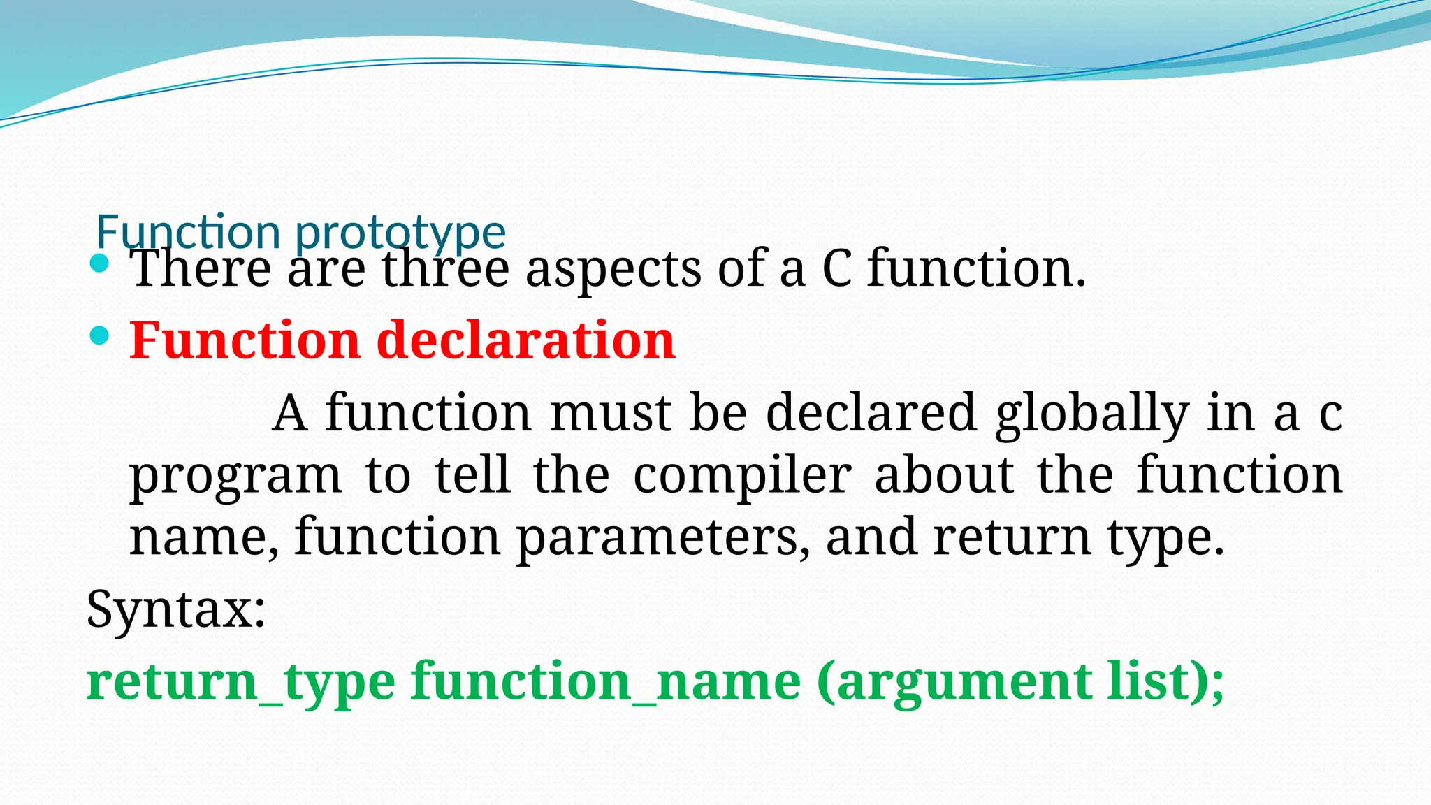 Function prototype
 There are three aspects of a C function.
 Function declaration
A function must be declared globally in a c
program to tell the compiler about the function
name, function parameters, and return type.
Syntax:
return_type function_name (argument list);
 