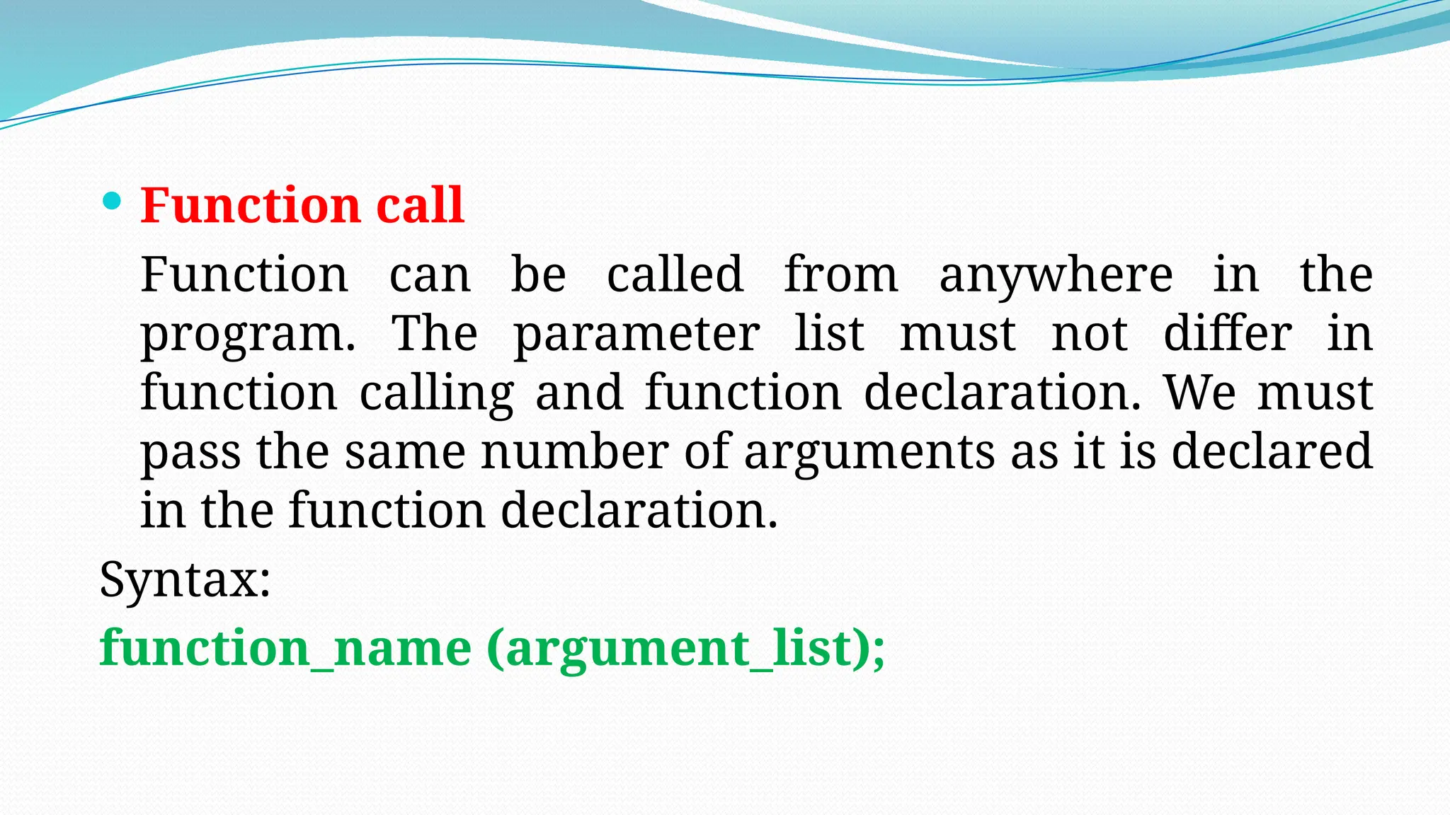  Function call
Function can be called from anywhere in the
program. The parameter list must not differ in
function calling and function declaration. We must
pass the same number of arguments as it is declared
in the function declaration.
Syntax:
function_name (argument_list);
 