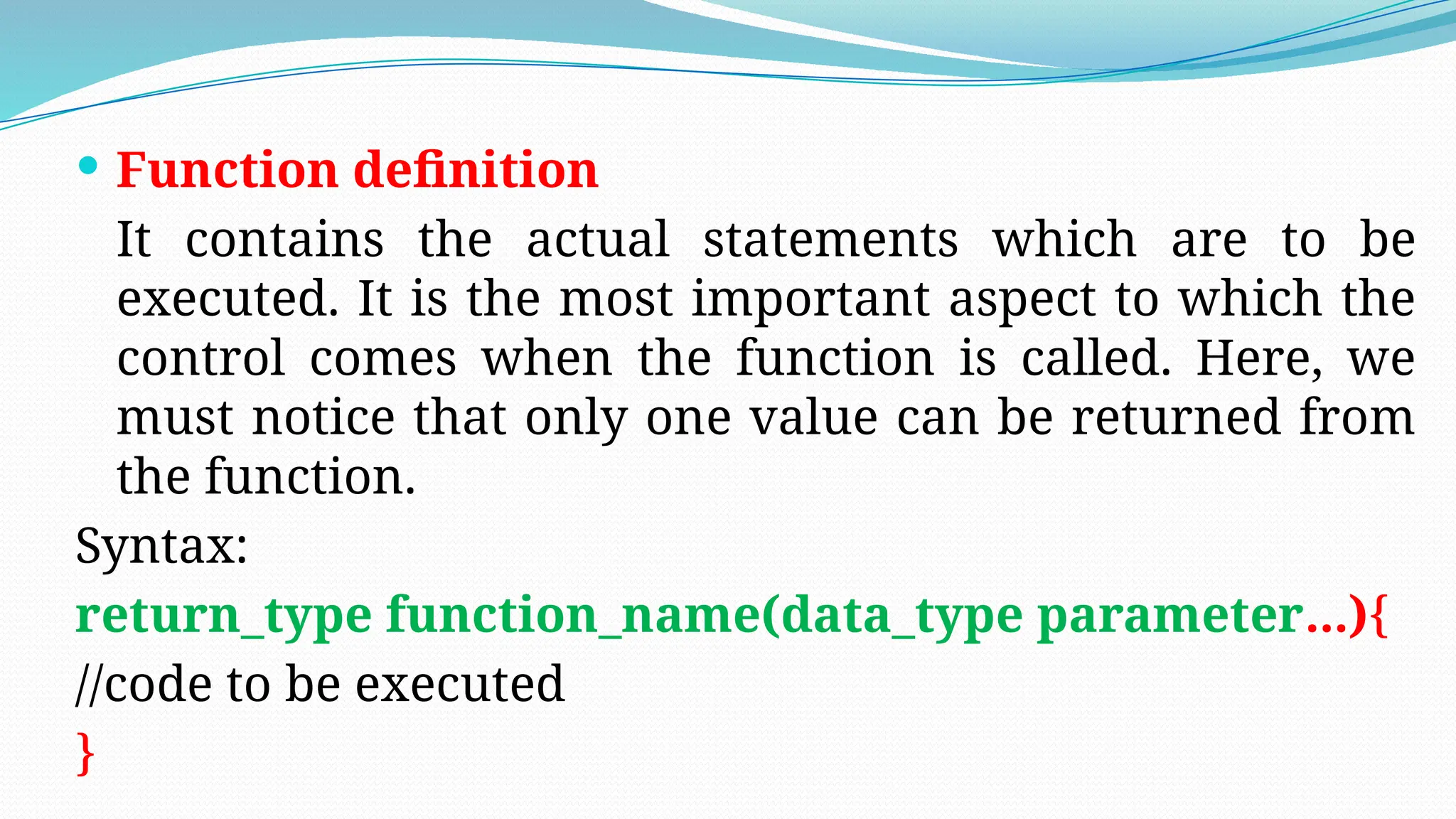  Function definition
It contains the actual statements which are to be
executed. It is the most important aspect to which the
control comes when the function is called. Here, we
must notice that only one value can be returned from
the function.
Syntax:
return_type function_name(data_type parameter...){
//code to be executed
}
 