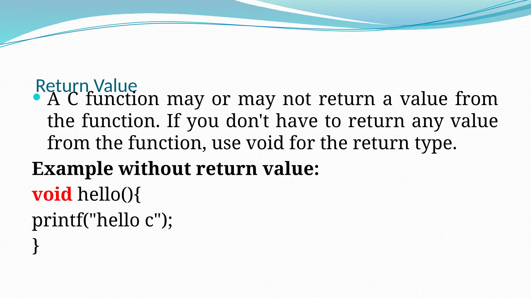 Return Value
 A C function may or may not return a value from
the function. If you don't have to return any value
from the function, use void for the return type.
Example without return value:
void hello(){
printf("hello c");
}
 