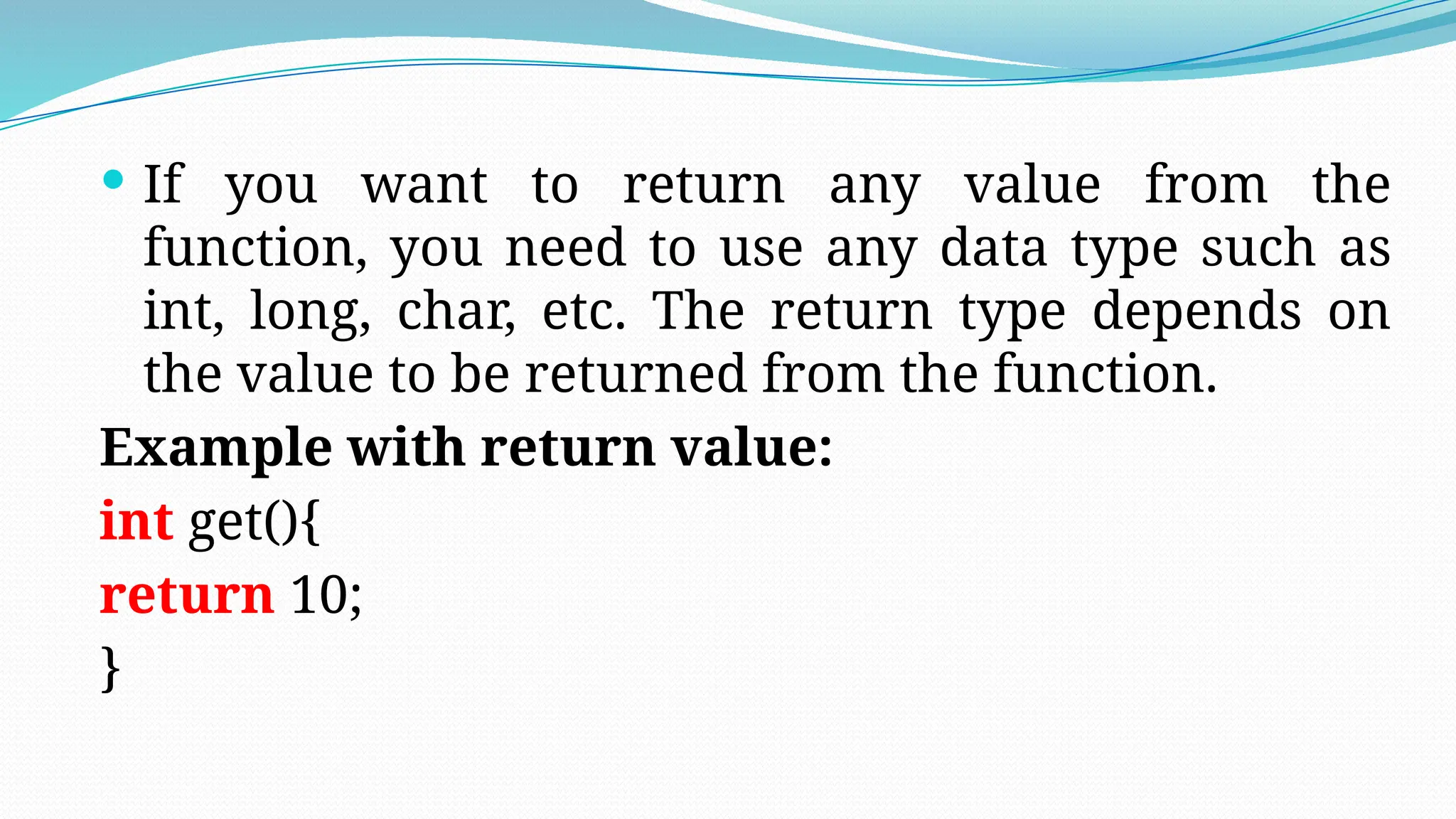  If you want to return any value from the
function, you need to use any data type such as
int, long, char, etc. The return type depends on
the value to be returned from the function.
Example with return value:
int get(){
return 10;
}
 
