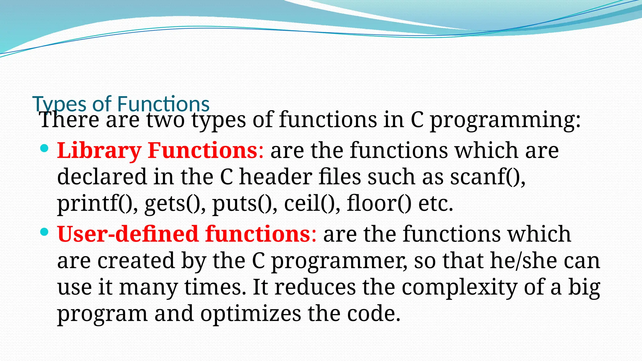 Types of Functions
There are two types of functions in C programming:
 Library Functions: are the functions which are
declared in the C header files such as scanf(),
printf(), gets(), puts(), ceil(), floor() etc.
 User-defined functions: are the functions which
are created by the C programmer, so that he/she can
use it many times. It reduces the complexity of a big
program and optimizes the code.
 