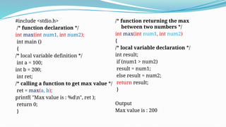 #include <stdio.h>
/* function declaration */
int max(int num1, int num2);
int main ()
{
/* local variable definition */
int a = 100;
int b = 200;
int ret;
/* calling a function to get max value */
ret = max(a, b);
printf( "Max value is : %dn", ret );
return 0;
}
/* function returning the max
between two numbers */
int max(int num1, int num2)
{
/* local variable declaration */
int result;
if (num1 > num2)
result = num1;
else result = num2;
return result;
}
Output
Max value is : 200
 