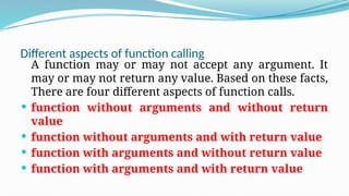 Different aspects of function calling
A function may or may not accept any argument. It
may or may not return any value. Based on these facts,
There are four different aspects of function calls.
 function without arguments and without return
value
 function without arguments and with return value
 function with arguments and without return value
 function with arguments and with return value
 