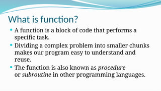 What is function?
 A function is a block of code that performs a
specific task.
 Dividing a complex problem into smaller chunks
makes our program easy to understand and
reuse.
 The function is also known as procedure
or subroutine in other programming languages.
 