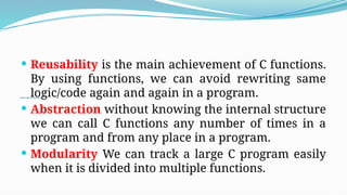 Advantage of functions in C
 Reusability is the main achievement of C functions.
By using functions, we can avoid rewriting same
logic/code again and again in a program.
 Abstraction without knowing the internal structure
we can call C functions any number of times in a
program and from any place in a program.
 Modularity We can track a large C program easily
when it is divided into multiple functions.
 