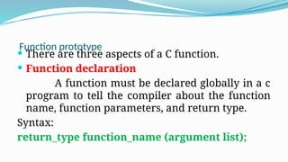 Function prototype
 There are three aspects of a C function.
 Function declaration
A function must be declared globally in a c
program to tell the compiler about the function
name, function parameters, and return type.
Syntax:
return_type function_name (argument list);
 