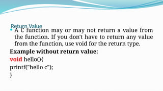 Return Value
 A C function may or may not return a value from
the function. If you don't have to return any value
from the function, use void for the return type.
Example without return value:
void hello(){
printf("hello c");
}
 