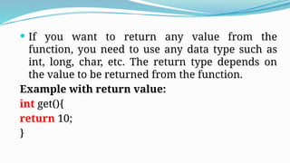  If you want to return any value from the
function, you need to use any data type such as
int, long, char, etc. The return type depends on
the value to be returned from the function.
Example with return value:
int get(){
return 10;
}
 