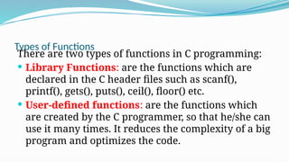 Types of Functions
There are two types of functions in C programming:
 Library Functions: are the functions which are
declared in the C header files such as scanf(),
printf(), gets(), puts(), ceil(), floor() etc.
 User-defined functions: are the functions which
are created by the C programmer, so that he/she can
use it many times. It reduces the complexity of a big
program and optimizes the code.
 