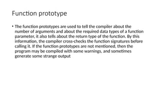 Function prototype
• The function prototypes are used to tell the compiler about the
number of arguments and about the required data types of a function
parameter, it also tells about the return type of the function. By this
information, the compiler cross-checks the function signatures before
calling it. If the function prototypes are not mentioned, then the
program may be compiled with some warnings, and sometimes
generate some strange output
 