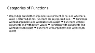 Categories of Functions
• Depending on whether arguments are present or not and whether a
value is returned or not, functions are categorized into − Functions

without arguments and without return values Functions without

arguments and with return values Functions with arguments and

without return values Functions with arguments and with return

values
 
