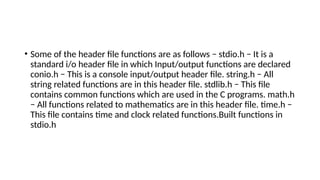 • Some of the header file functions are as follows − stdio.h − It is a
standard i/o header file in which Input/output functions are declared
conio.h − This is a console input/output header file. string.h − All
string related functions are in this header file. stdlib.h − This file
contains common functions which are used in the C programs. math.h
− All functions related to mathematics are in this header file. time.h −
This file contains time and clock related functions.Built functions in
stdio.h
 